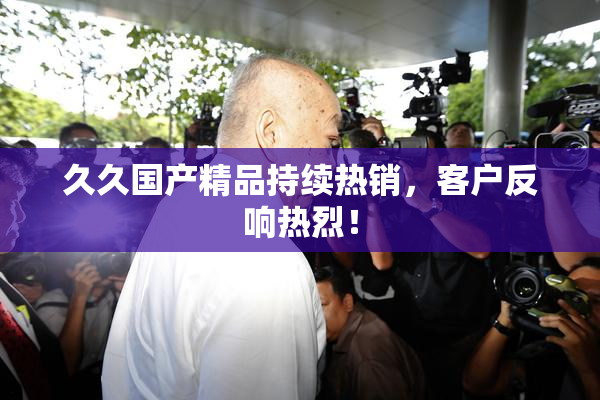 久久国产精品持续热销，客户反响热烈！