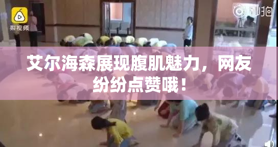 艾尔海森展现腹肌魅力，网友纷纷点赞哦！