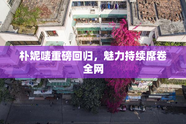 朴妮唛重磅回归，魅力持续席卷全网