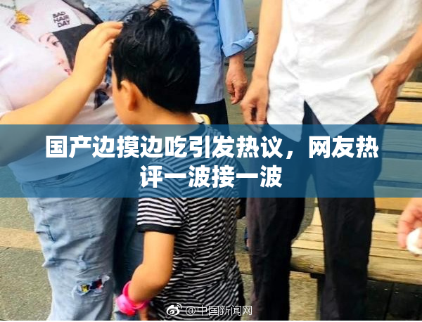 国产边摸边吃引发热议，网友热评一波接一波