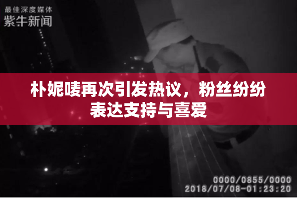 朴妮唛再次引发热议，粉丝纷纷表达支持与喜爱
