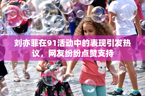 刘亦菲在91活动中的表现引发热议，网友纷纷点赞支持