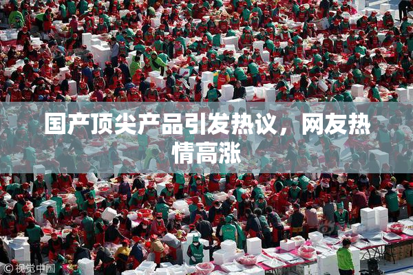 国产顶尖产品引发热议，网友热情高涨