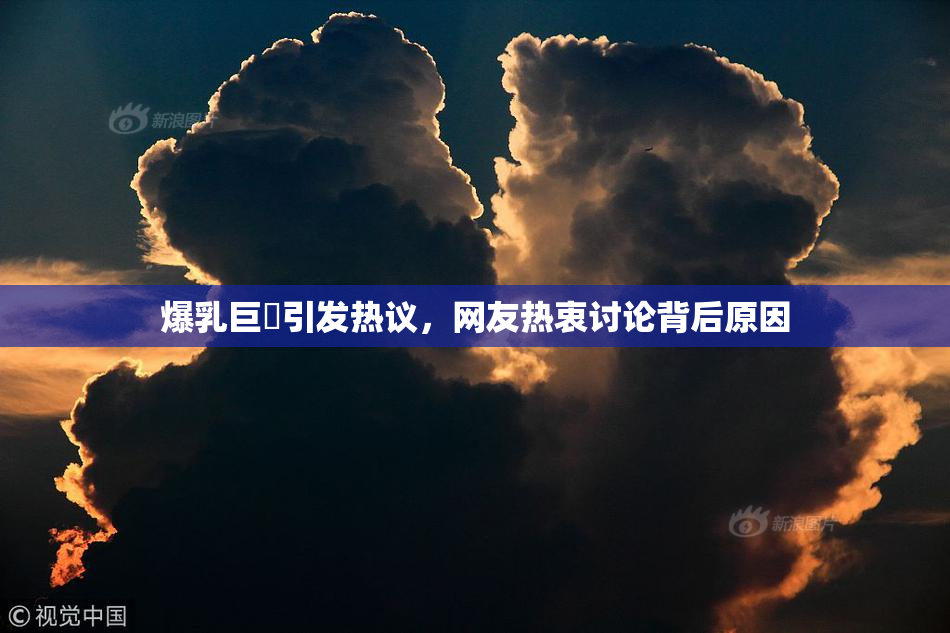 爆乳巨凥引发热议，网友热衷讨论背后原因