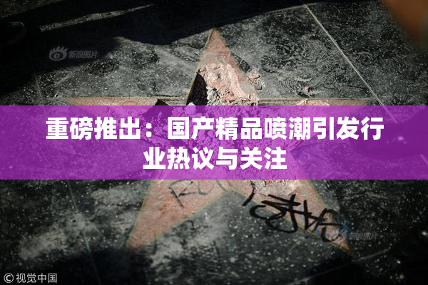 重磅推出：国产精品喷潮引发行业热议与关注