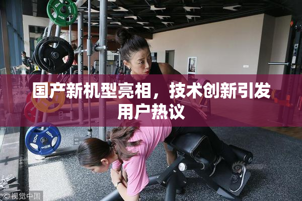 国产新机型亮相，技术创新引发用户热议