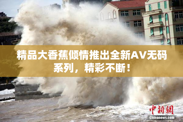精品大香蕉倾情推出全新AV无码系列，精彩不断！