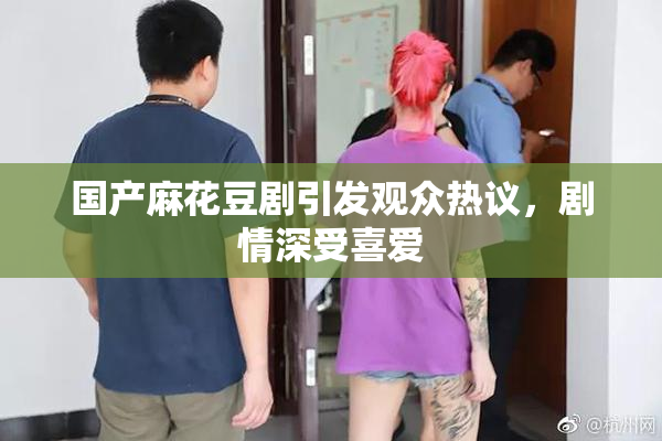 国产麻花豆剧引发观众热议，剧情深受喜爱