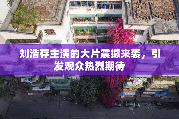 刘浩存主演的大片震撼来袭，引发观众热烈期待