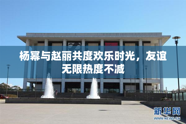 杨幂与赵丽共度欢乐时光，友谊无限热度不减