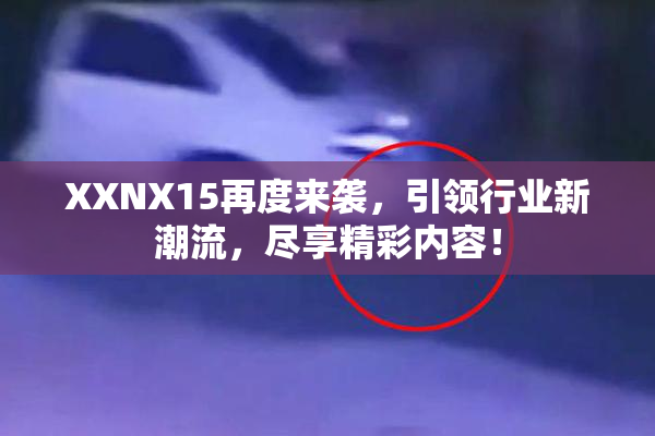 XXNX15再度来袭，引领行业新潮流，尽享精彩内容！