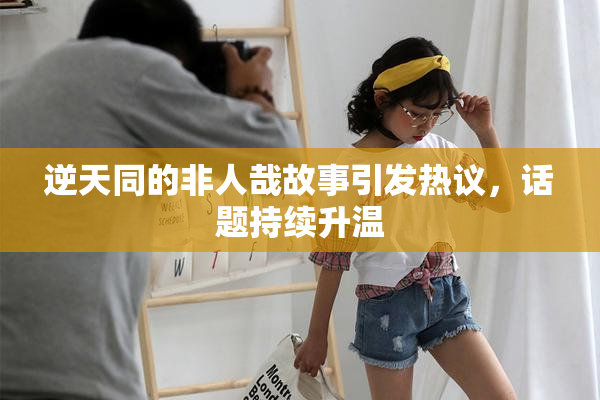 逆天同的非人哉故事引发热议，话题持续升温