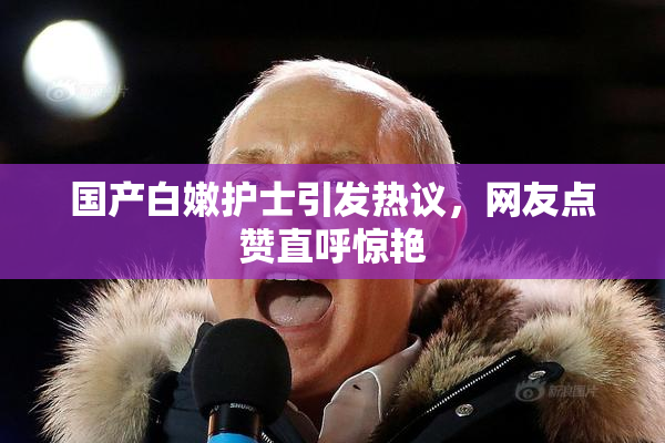 国产白嫩护士引发热议，网友点赞直呼惊艳