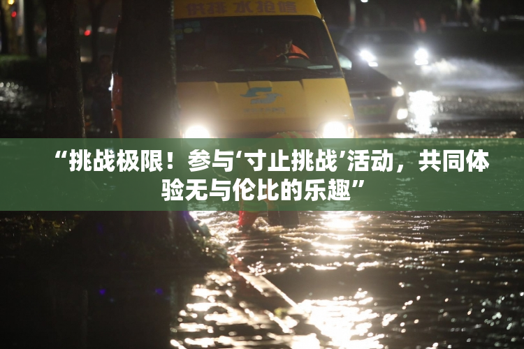 “挑战极限！参与‘寸止挑战’活动，共同体验无与伦比的乐趣”