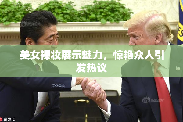 美女裸妆展示魅力，惊艳众人引发热议