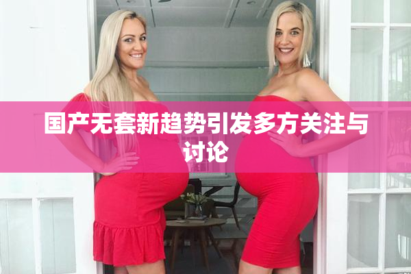 国产无套新趋势引发多方关注与讨论