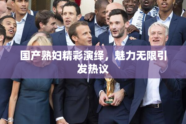 国产熟妇精彩演绎，魅力无限引发热议