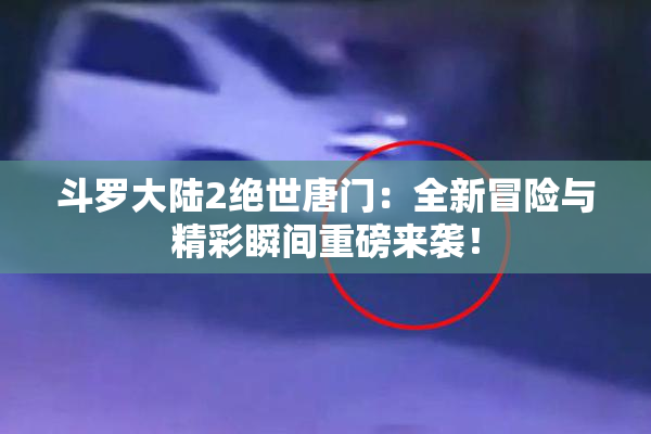 斗罗大陆2绝世唐门：全新冒险与精彩瞬间重磅来袭！