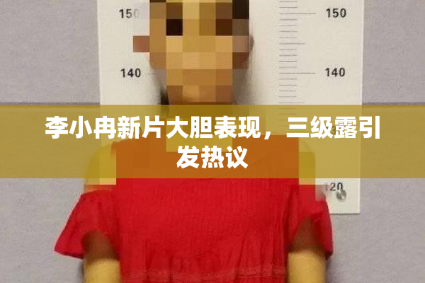 李小冉新片大胆表现，三级露引发热议