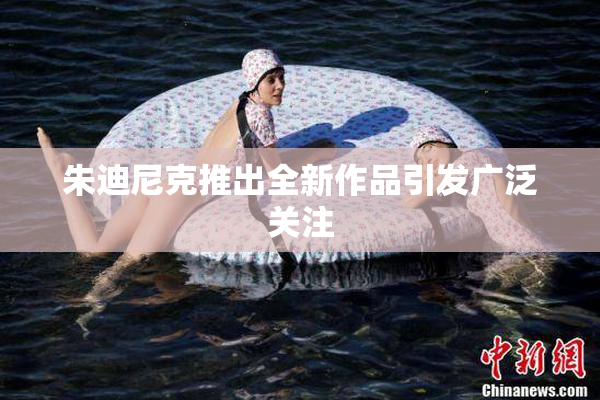 朱迪尼克推出全新作品引发广泛关注