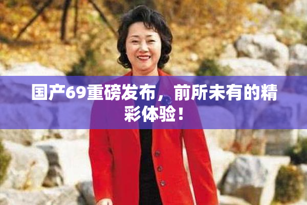 国产69重磅发布，前所未有的精彩体验！