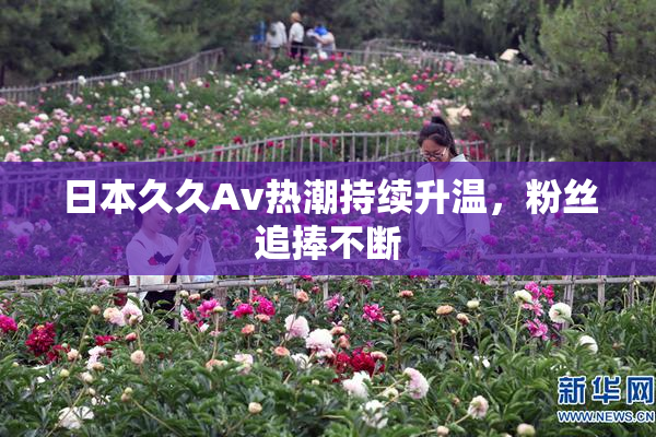 日本久久Av热潮持续升温，粉丝追捧不断