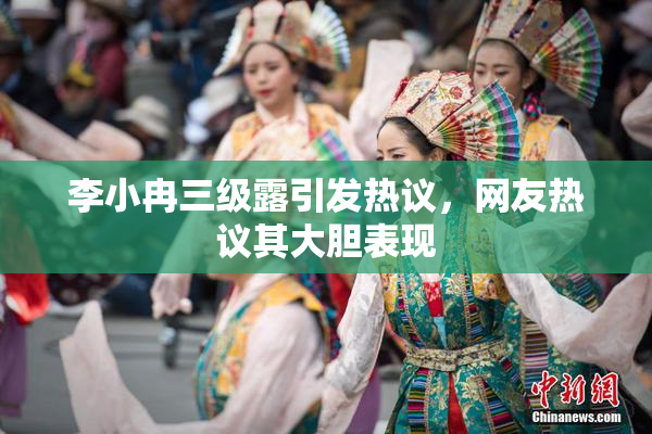 李小冉三级露引发热议，网友热议其大胆表现