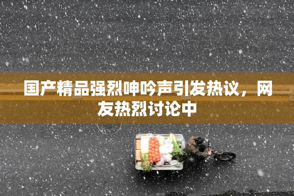 国产精品强烈呻吟声引发热议，网友热烈讨论中