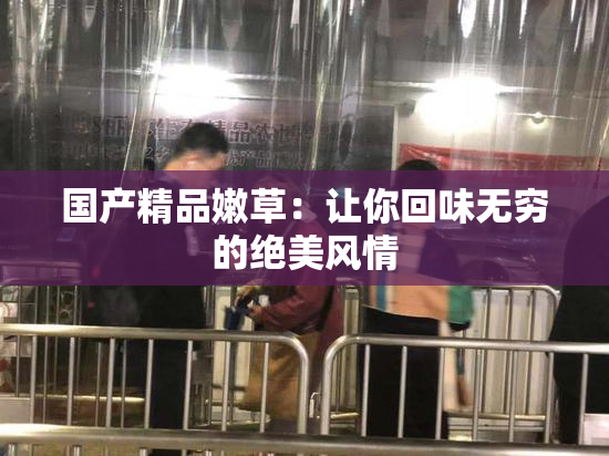 国产精品嫩草：让你回味无穷的绝美风情