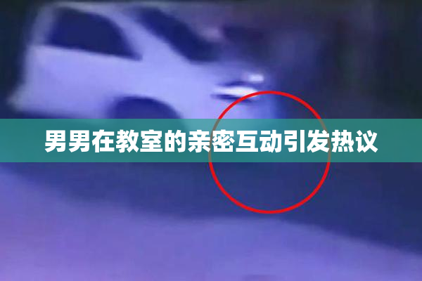 男男在教室的亲密互动引发热议