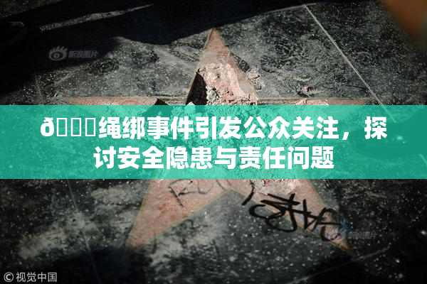 🔞绳绑事件引发公众关注，探讨安全隐患与责任问题