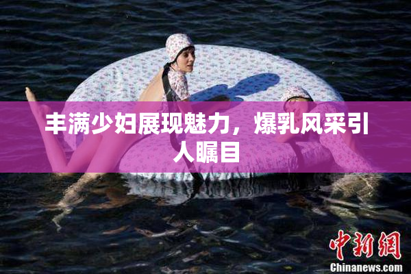 丰满少妇展现魅力，爆乳风采引人瞩目