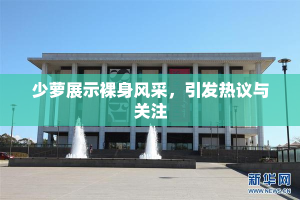 少萝展示裸身风采，引发热议与关注