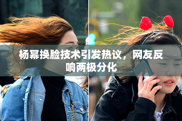 杨幂换脸技术引发热议，网友反响两极分化
