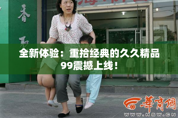 全新体验：重拾经典的久久精品99震撼上线！