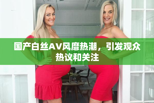 国产白丝AV风靡热潮，引发观众热议和关注