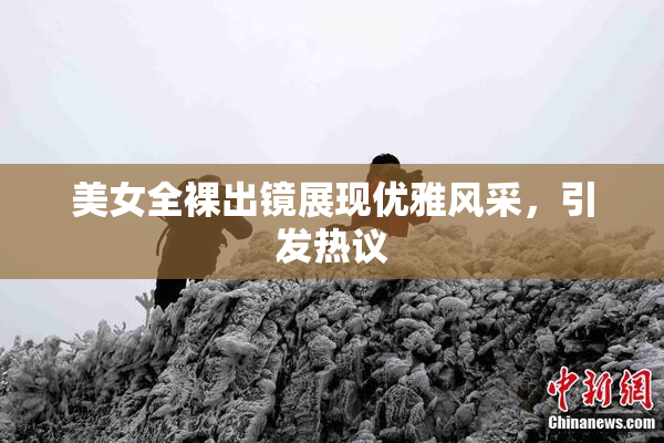 美女全裸出镜展现优雅风采，引发热议