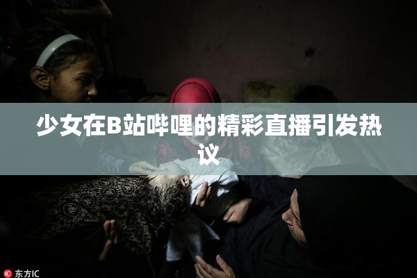 少女在B站哔哩的精彩直播引发热议