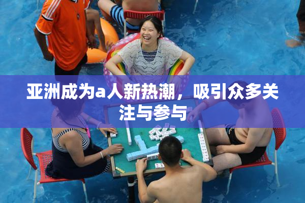 亚洲成为a人新热潮，吸引众多关注与参与