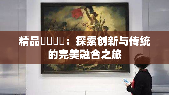 精品❌‌❌‌：探索创新与传统的完美融合之旅