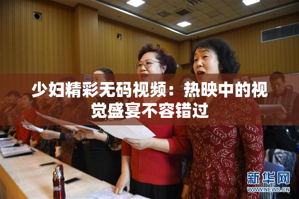 少妇精彩无码视频：热映中的视觉盛宴不容错过