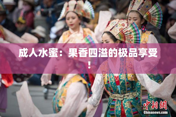 成人水蜜：果香四溢的极品享受！
