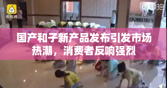 国产和子新产品发布引发市场热潮，消费者反响强烈