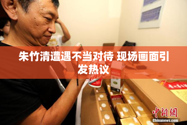 朱竹清遭遇不当对待 现场画面引发热议