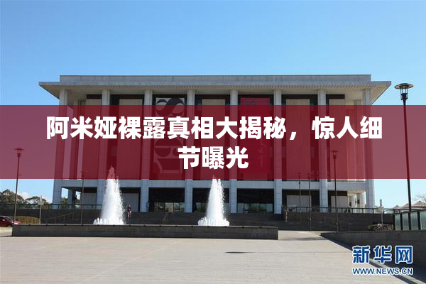 阿米娅裸露真相大揭秘，惊人细节曝光