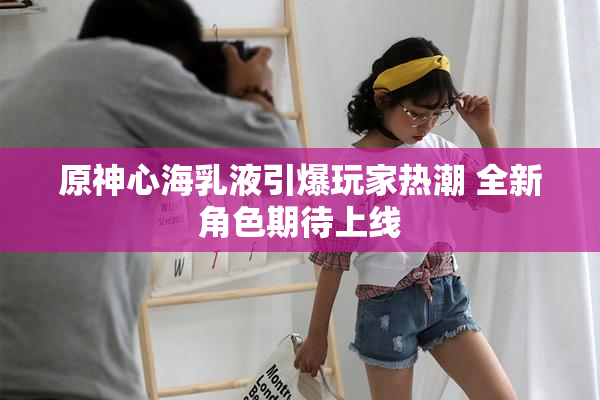原神心海乳液引爆玩家热潮 全新角色期待上线
