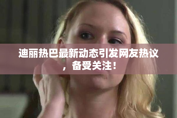 迪丽热巴最新动态引发网友热议，备受关注！