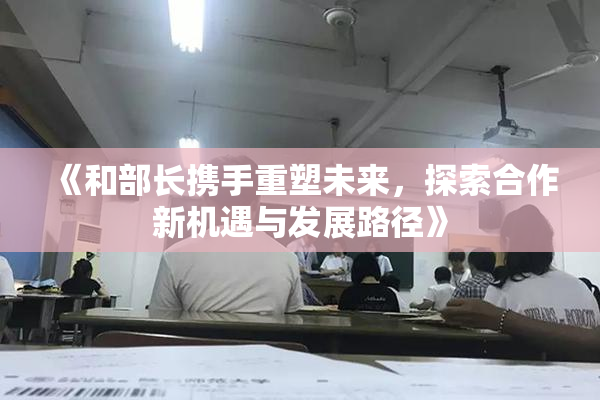 《和部长携手重塑未来，探索合作新机遇与发展路径》