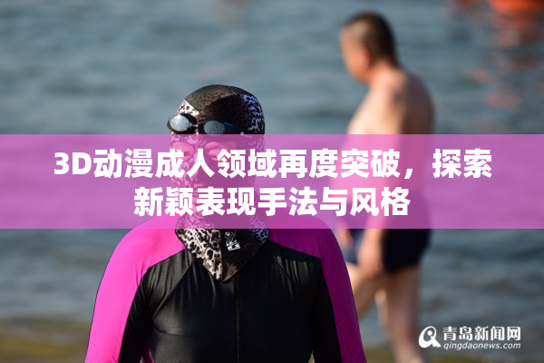 3D动漫成人领域再度突破，探索新颖表现手法与风格