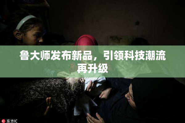 鲁大师发布新品，引领科技潮流再升级